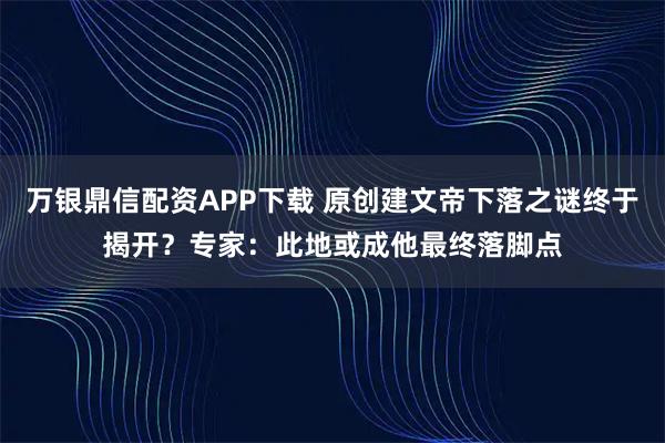万银鼎信配资APP下载 原创建文帝下落之谜终于揭开？专家：此地或成他最终落脚点