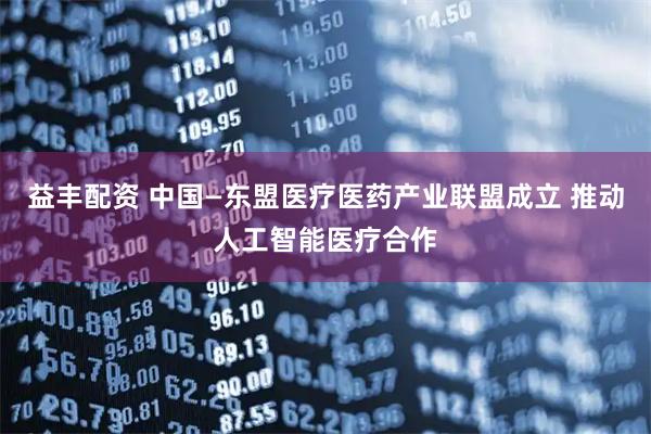 益丰配资 中国—东盟医疗医药产业联盟成立 推动人工智能医疗合作