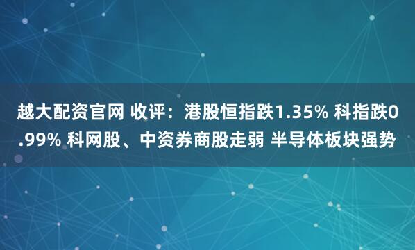 越大配资官网 收评：港股恒指跌1.35% 科指跌0.99% 科网股、中资券商股走弱 半导体板块强势