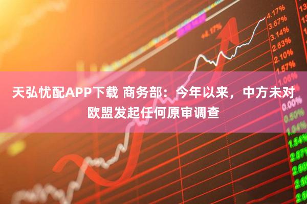 天弘忧配APP下载 商务部：今年以来，中方未对欧盟发起任何原审调查