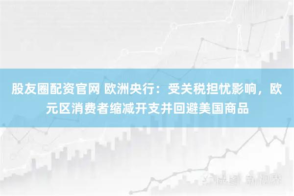 股友圈配资官网 欧洲央行：受关税担忧影响，欧元区消费者缩减开支并回避美国商品
