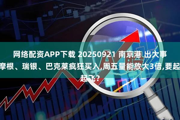 网络配资APP下载 20250921 南京港 出大事了,摩根、瑞银、巴克莱疯狂买入,周五量能放大3倍,要起飞？