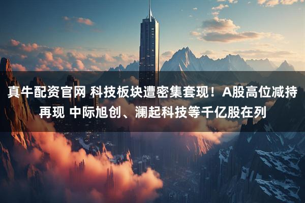 真牛配资官网 科技板块遭密集套现！A股高位减持再现 中际旭创、澜起科技等千亿股在列