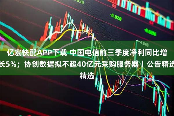 亿宏快配APP下载 中国电信前三季度净利同比增长5%；协创数据拟不超40亿元采购服务器丨公告精选