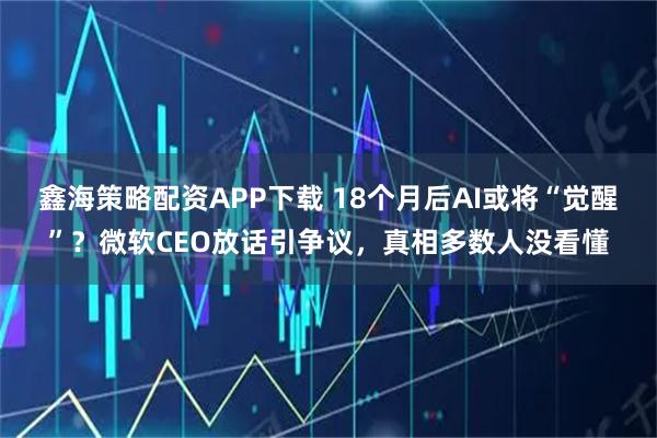 鑫海策略配资APP下载 18个月后AI或将“觉醒”？微软CEO放话引争议，真相多数人没看懂