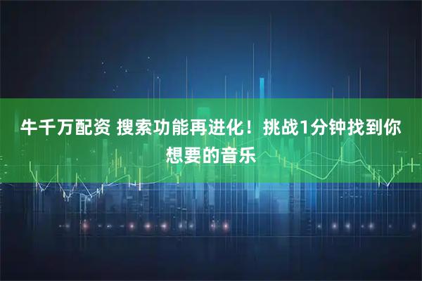 牛千万配资 搜索功能再进化!挑战1分钟找到你想要的音乐
