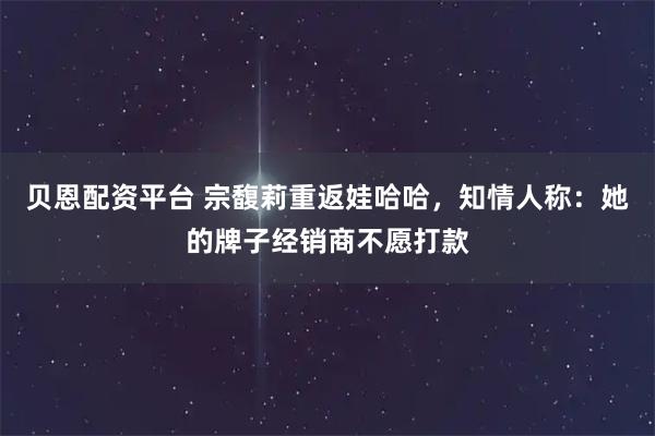 贝恩配资平台 宗馥莉重返娃哈哈，知情人称：她的牌子经销商不愿打款