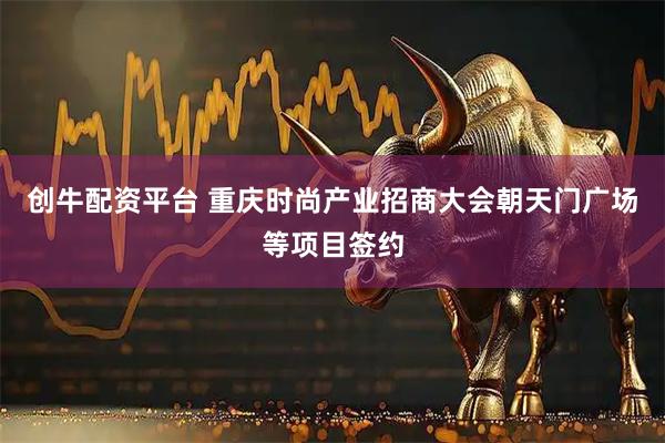 创牛配资平台 重庆时尚产业招商大会朝天门广场等项目签约