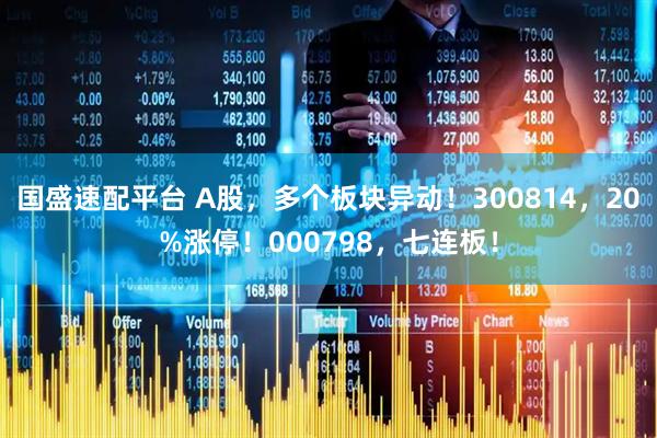 国盛速配平台 A股，多个板块异动！300814，20%涨停！000798，七连板！