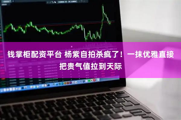 钱掌柜配资平台 杨紫自拍杀疯了！一抹优雅直接把贵气值拉到天际
