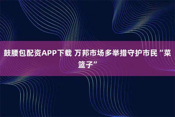 鼓腰包配资APP下载 万邦市场多举措守护市民“菜篮子”