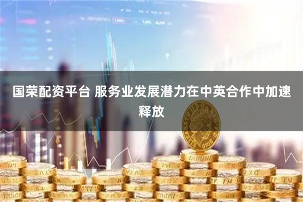 国荣配资平台 服务业发展潜力在中英合作中加速释放