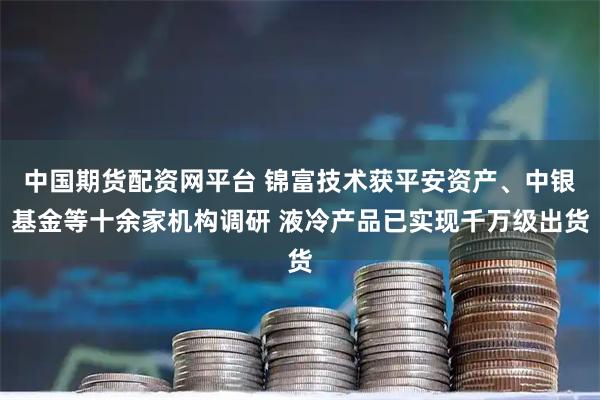 中国期货配资网平台 锦富技术获平安资产、中银基金等十余家机构调研 液冷产品已实现千万级出货