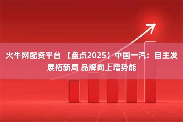 火牛网配资平台 【盘点2025】中国一汽：自主发展拓新局 品牌向上增势能