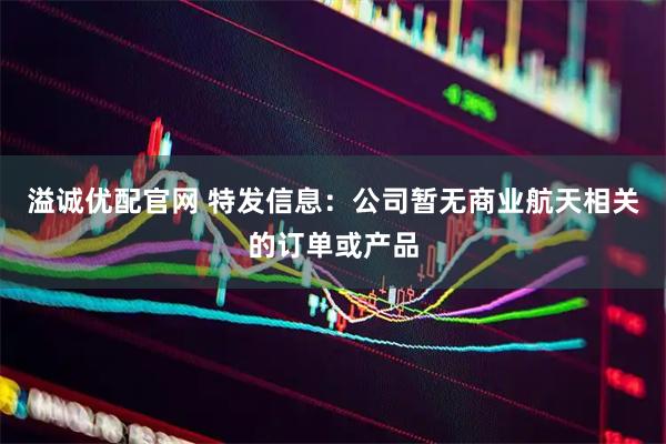 溢诚优配官网 特发信息：公司暂无商业航天相关的订单或产品