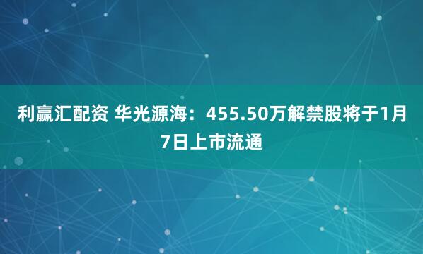 利赢汇配资 华光源海:455.50万解禁股将于1月7日上市流通