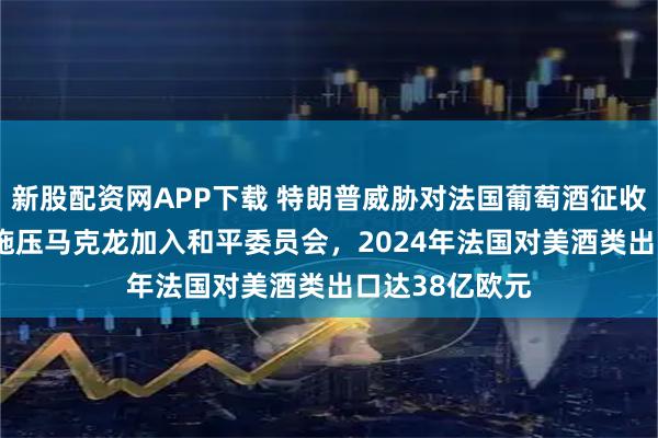 新股配资网APP下载 特朗普威胁对法国葡萄酒征收200%关税以施压马克龙加入和平委员会，2024年法国对美酒类出口达38亿欧元