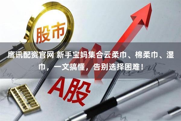 鹰讯配资官网 新手宝妈集合云柔巾、棉柔巾、湿巾，一文搞懂，告别选择困难！