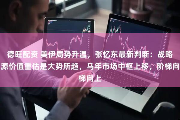 德旺配资 美伊局势升温，张忆东最新判断：战略资源价值重估是大势所趋，马年市场中枢上移，阶梯向上