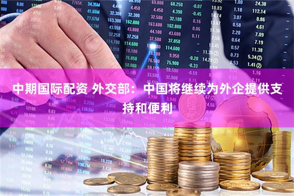 中期国际配资 外交部：中国将继续为外企提供支持和便利