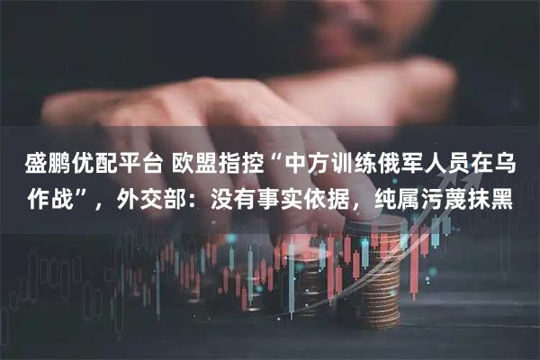 盛鹏优配平台 欧盟指控“中方训练俄军人员在乌作战”，外交部：没有事实依据，纯属污蔑抹黑