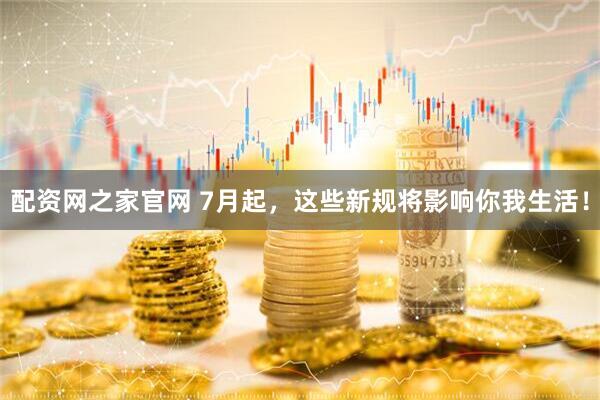 配资网之家官网 7月起,这些新规将影响你我生活!