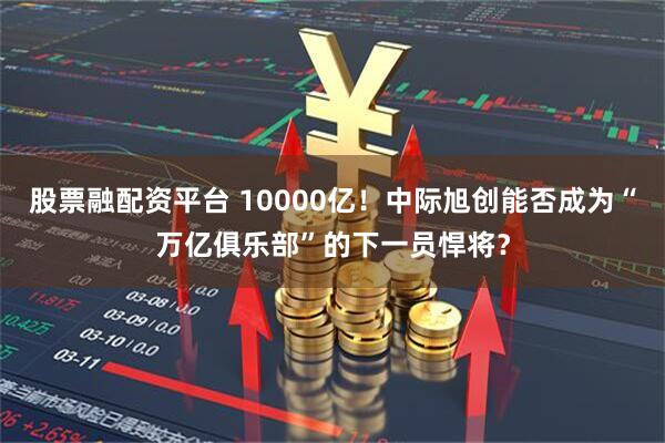 股票融配资平台 10000亿！中际旭创能否成为“万亿俱乐部”的下一员悍将？