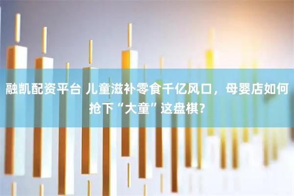 融凯配资平台 儿童滋补零食千亿风口，母婴店如何抢下“大童”这盘棋？