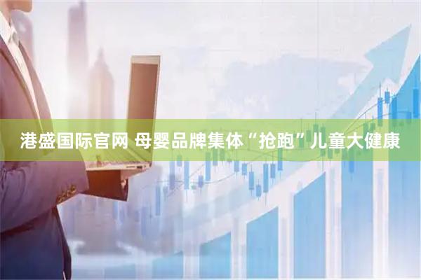 港盛国际官网 母婴品牌集体“抢跑”儿童大健康