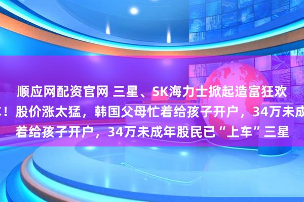 顺应网配资官网 三星、SK海力士掀起造富狂欢：员工在疯狂抢购豪车！股价涨太猛，韩国父母忙着给孩子开户，34万未成年股民已“上车”三星