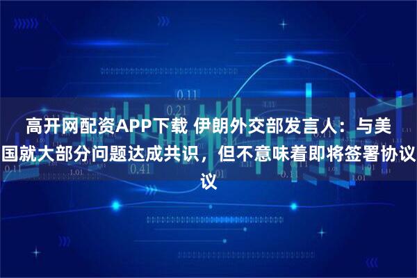 高开网配资APP下载 伊朗外交部发言人：与美国就大部分问题达成共识，但不意味着即将签署协议