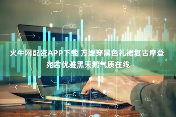 火牛网配资APP下载 方媛穿黑色礼裙复古摩登 宛若优雅黑天鹅气质在线