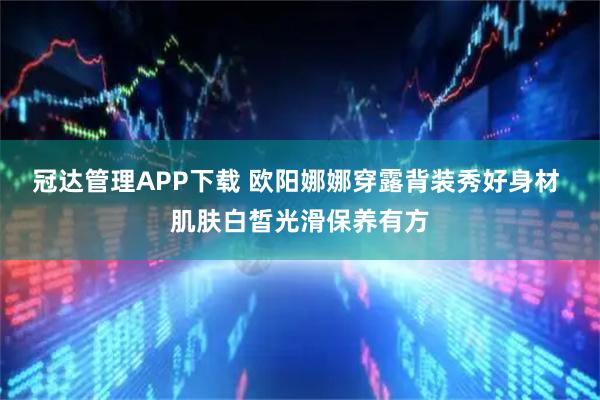 冠达管理APP下载 欧阳娜娜穿露背装秀好身材 肌肤白皙光滑保养有方